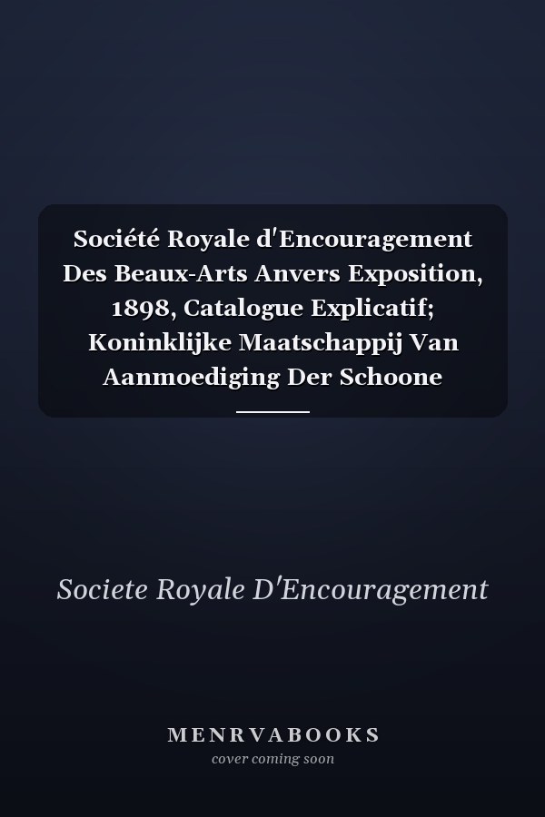 Société Royale d'Encouragement Des Beaux-Arts Anvers Exposition, 1898, Catalogue Explicatif; Koninklijke Maatschappij Van Aanmoediging Der Schoone Kunsten, Antwerpen; Tentoonstelling, 1898, Verklarende Catalogus (Classic Reprint)