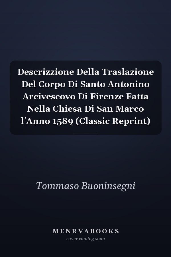 Descrizzione Della Traslazione Del Corpo Di Santo Antonino Arcivescovo Di Firenze Fatta Nella Chiesa Di San Marco l'Anno 1589 (Classic Reprint)