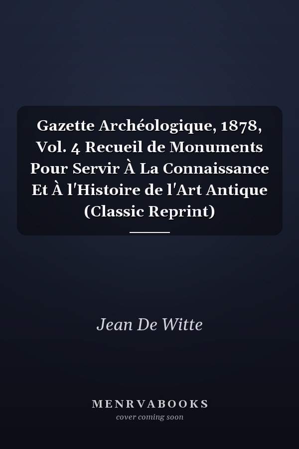 Gazette Archéologique, 1878, Vol. 4 Recueil de Monuments Pour Servir À La Connaissance Et À l'Histoire de l'Art Antique (Classic Reprint)