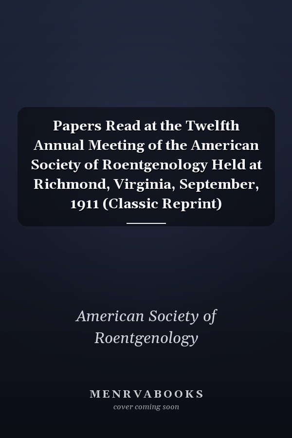 Papers Read at the Twelfth Annual Meeting of the American Society of Roentgenology Held at Richmond, Virginia, September, 1911 (Classic Reprint)