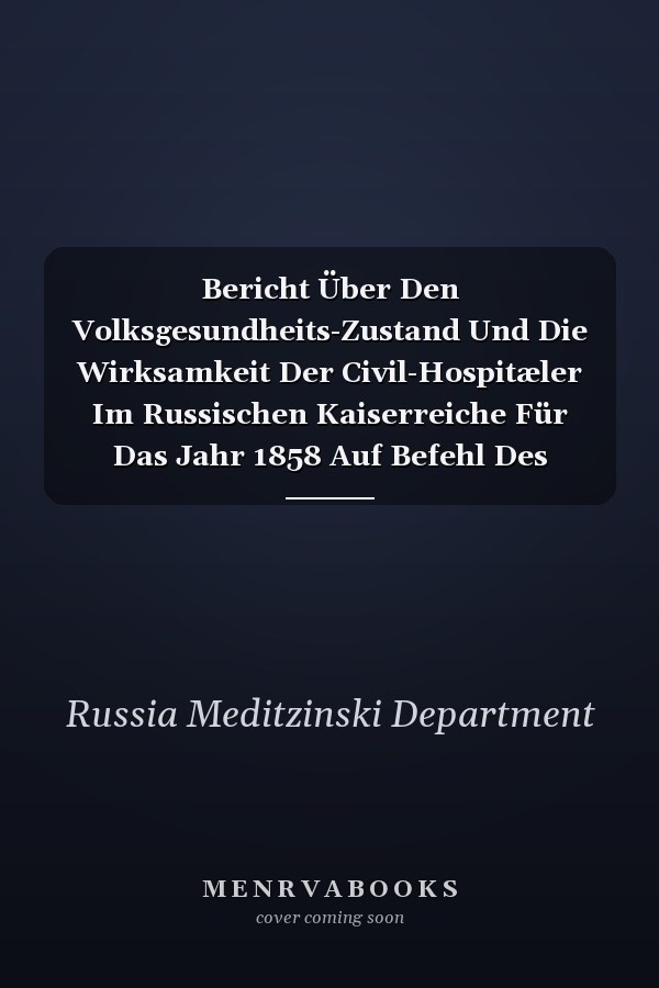 Bericht Über Den Volksgesundheits-Zustand Und Die Wirksamkeit Der Civil-Hospitæler Im Russischen Kaiserreiche Für Das Jahr 1858 Auf Befehl Des Herrn Ministers Des Innern Zusammengestellt Vom Medicinal-Department, Nach Den Bei Demselben Eingegangenen O