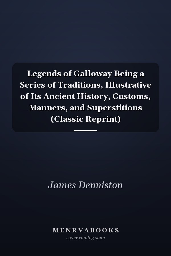 Legends of Galloway Being a Series of Traditions, Illustrative of Its Ancient History, Customs, Manners, and Superstitions (Classic Reprint)