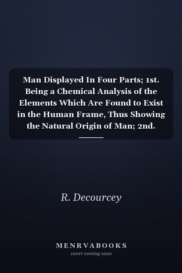 Man Displayed In Four Parts; 1st. Being a Chemical Analysis of the Elements Which Are Found to Exist in the Human Frame, Thus Showing the Natural Origin of Man; 2nd. Also the Anatomical and Physiological Structure O the Human Frame (Classic Reprint)