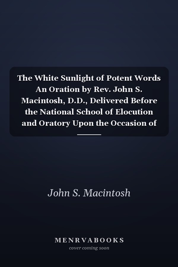 The White Sunlight of Potent Words An Oration by Rev. John S. Macintosh, D.D., Delivered Before the National School of Elocution and Oratory Upon the Occasion of Its Eighth Annual Commencement, Held at the American Academy of Music, Philadelphia, June 14