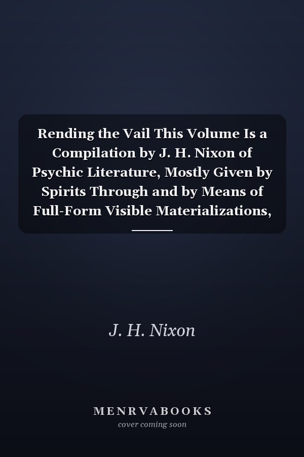Rending the Vail This Volume Is a Compilation by J. H. Nixon of Psychic Literature, Mostly Given by Spirits Through and by Means of Full-Form Visible Materializations, at Seances of a Certain Psychic Research Society Known As the Aber Intellectual Circle