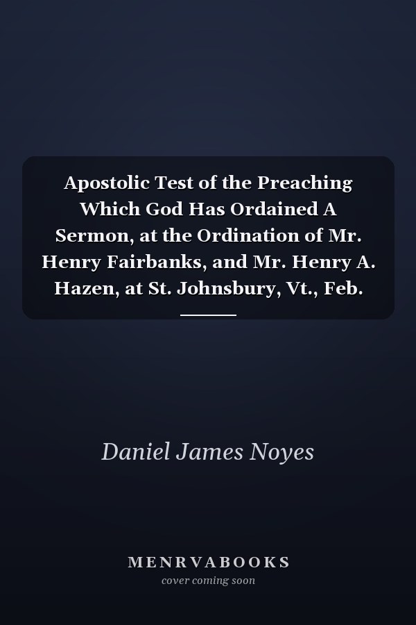 Apostolic Test of the Preaching Which God Has Ordained A Sermon, at the Ordination of Mr. Henry Fairbanks, and Mr. Henry A. Hazen, at St. Johnsbury, Vt., Feb. 17, 1858 (Classic Reprint)