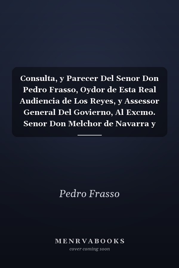 Consulta, y Parecer Del Senor Don Pedro Frasso, Oydor de Esta Real Audiencia de Los Reyes, y Assessor General Del Govierno, Al Excmo. Senor Don Melchor de Navarra y Rocafull, Del Consejo de Estado Su Magestad, Virrey, y Capitan Del Peru Sobre Las Dudas Q