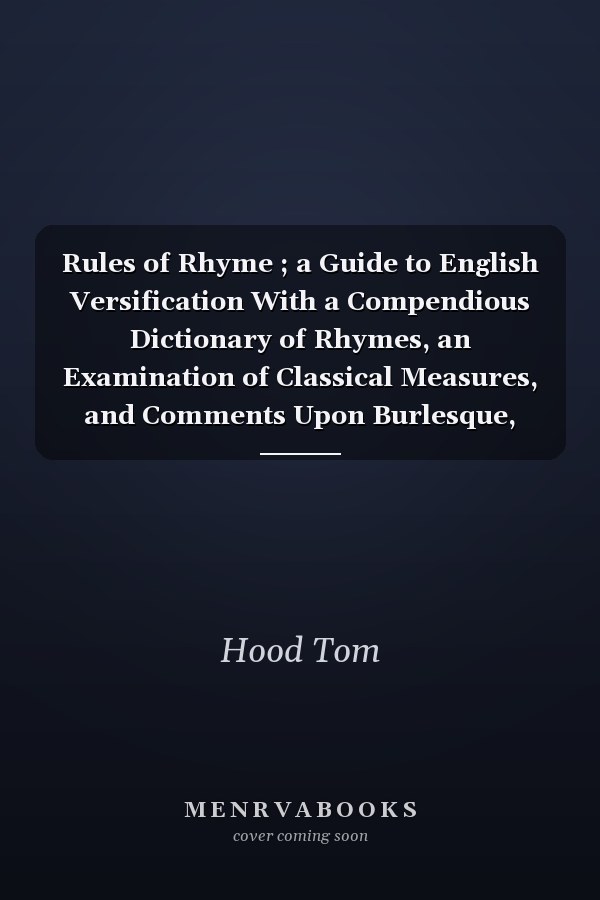 Rules of Rhyme ; a Guide to English Versification With a Compendious Dictionary of Rhymes, an Examination of Classical Measures, and Comments Upon Burlesque, Comic Verse, and Song-writing