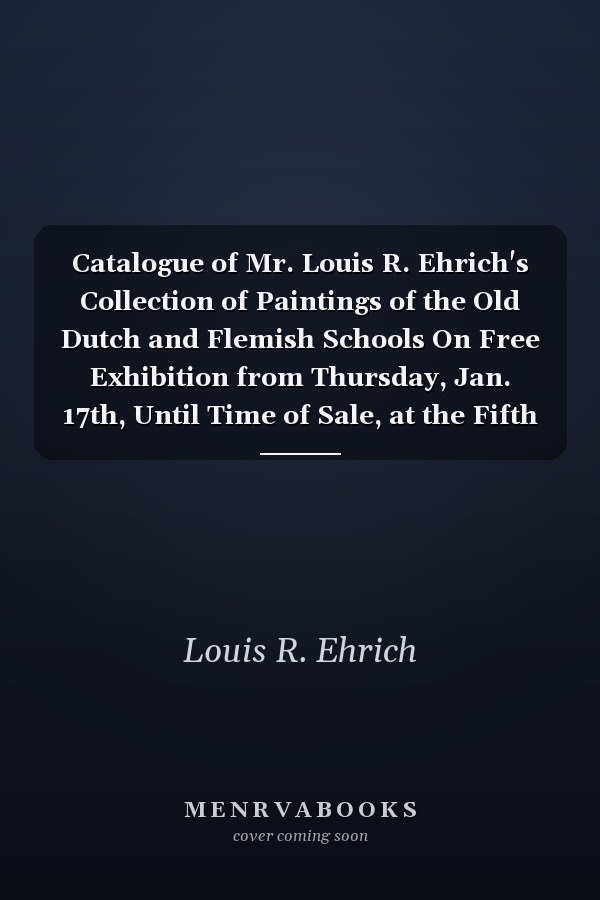 Catalogue of Mr. Louis R. Ehrich's Collection of Paintings of the Old Dutch and Flemish Schools On Free Exhibition from Thursday, Jan. 17th, Until Time of Sale, at the Fifth Avenue Art Galleries (Classic Reprint)