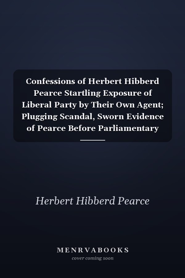 Confessions of Herbert Hibberd Pearce Startling Exposure of Liberal Party by Their Own Agent; Plugging Scandal, Sworn Evidence of Pearce Before Parliamentary Committee, Victoria, May 1916 (Classic Reprint)