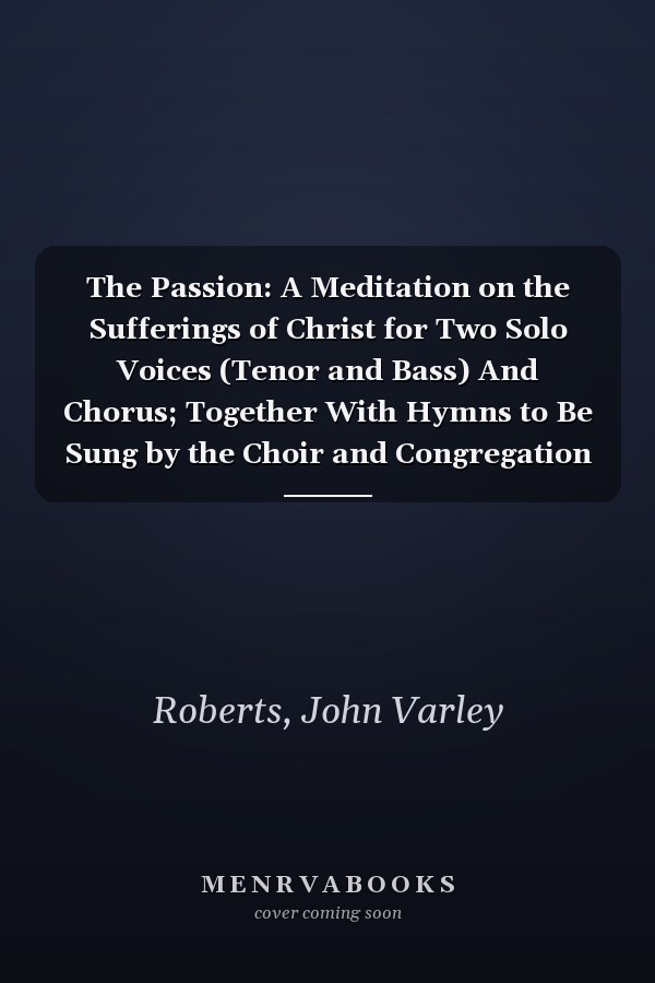 The Passion: A Meditation on the Sufferings of Christ for Two Solo Voices (Tenor and Bass) And Chorus; Together With Hymns to Be Sung by the Choir and Congregation (Classic Reprint)