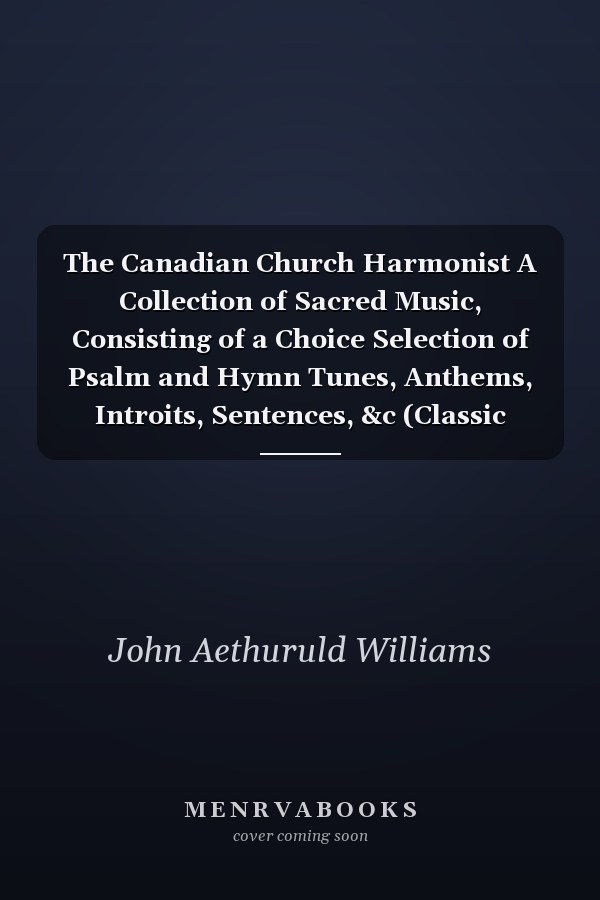 The Canadian Church Harmonist A Collection of Sacred Music, Consisting of a Choice Selection of Psalm and Hymn Tunes, Anthems, Introits, Sentences, &c (Classic Reprint)