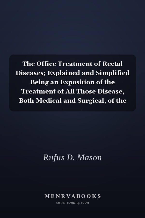 The Office Treatment of Rectal Diseases; Explained and Simplified Being an Exposition of the Treatment of All Those Disease, Both Medical and Surgical, of the Rectum, Anus, and Sigmoid Flexure, the Cure Which May Be Accomplished Without Surgical Anaesthe