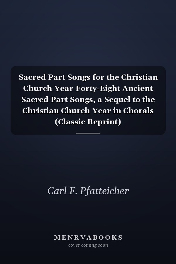 Sacred Part Songs for the Christian Church Year Forty-Eight Ancient Sacred Part Songs, a Sequel to the Christian Church Year in Chorals (Classic Reprint)
