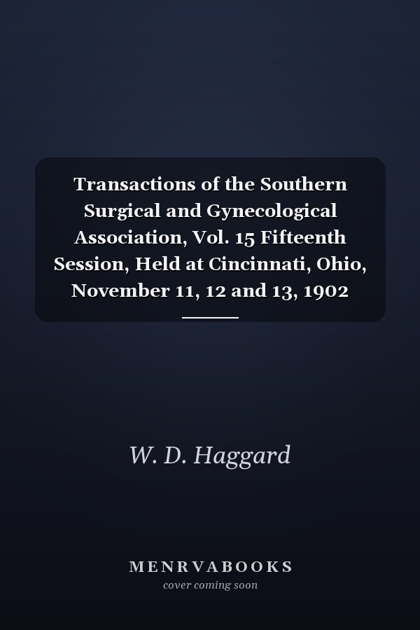 Transactions of the Southern Surgical and Gynecological Association, Vol. 15 Fifteenth Session, Held at Cincinnati, Ohio, November 11, 12 and 13, 1902 (Classic Reprint)