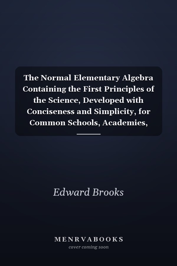 The Normal Elementary Algebra Containing the First Principles of the Science, Developed with Conciseness and Simplicity, for Common Schools, Academies, Seminaries and Normal Schools (Classic Reprint)