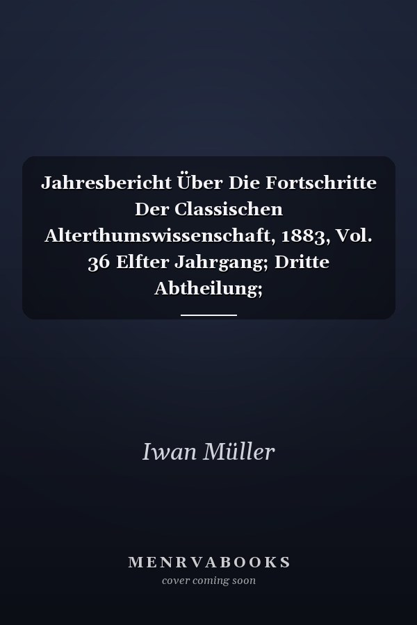 Jahresbericht Über Die Fortschritte Der Classischen Alterthumswissenschaft, 1883, Vol. 36 Elfter Jahrgang; Dritte Abtheilung; Alterthumswissenschaft; Register Über Die Drei Abtheilungen (Classic Reprint)