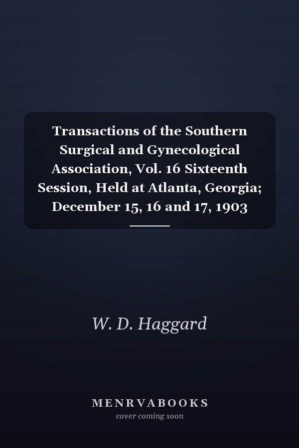 Transactions of the Southern Surgical and Gynecological Association, Vol. 16 Sixteenth Session, Held at Atlanta, Georgia; December 15, 16 and 17, 1903 (Classic Reprint)