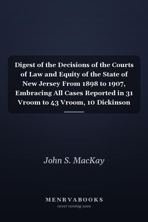Digest of the Decisions of the Courts of Law and Equity of the State of New Jersey From 1898 to 1907, Embracing All Cases Reported in 31 Vroom to 43 Vroom, 10 Dickinson to 3 Robbins, and 21 to 29 New Jersey Law Journal, Each Inclusive (Classic Reprint)