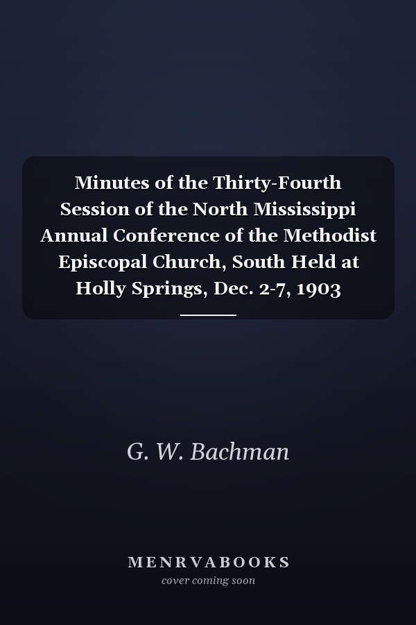 Minutes of the Thirty-Fourth Session of the North Mississippi Annual Conference of the Methodist Episcopal Church, South Held at Holly Springs, Dec. 2-7, 1903 (Classic Reprint)