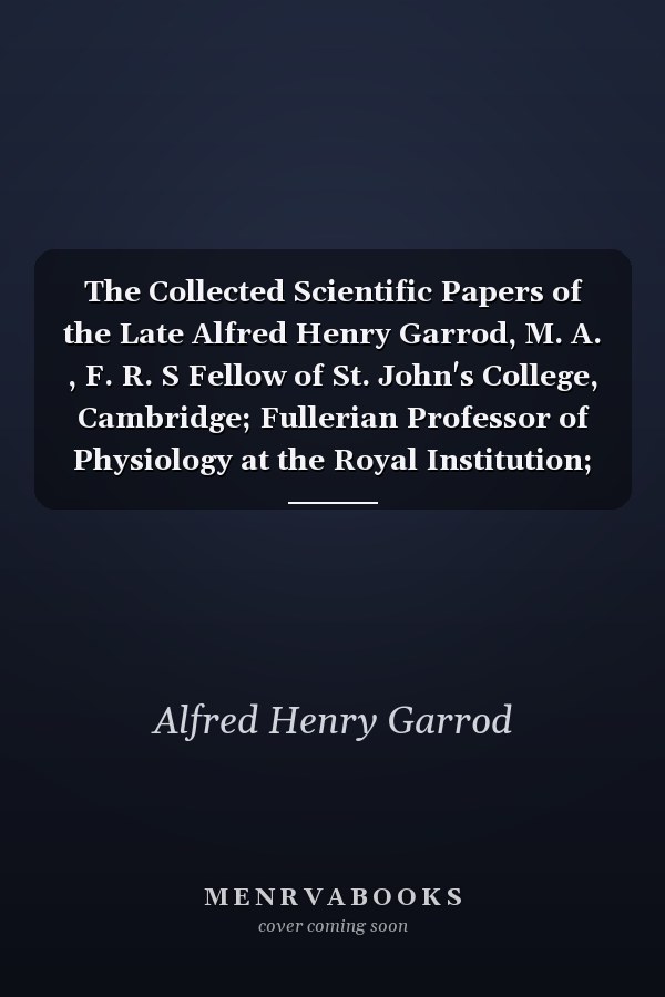 The Collected Scientific Papers of the Late Alfred Henry Garrod, M. A. , F. R. S Fellow of St. John's College, Cambridge; Fullerian Professor of Physiology at the Royal Institution; Professor of Comparative Anatomy in King's College, London; Professor Of