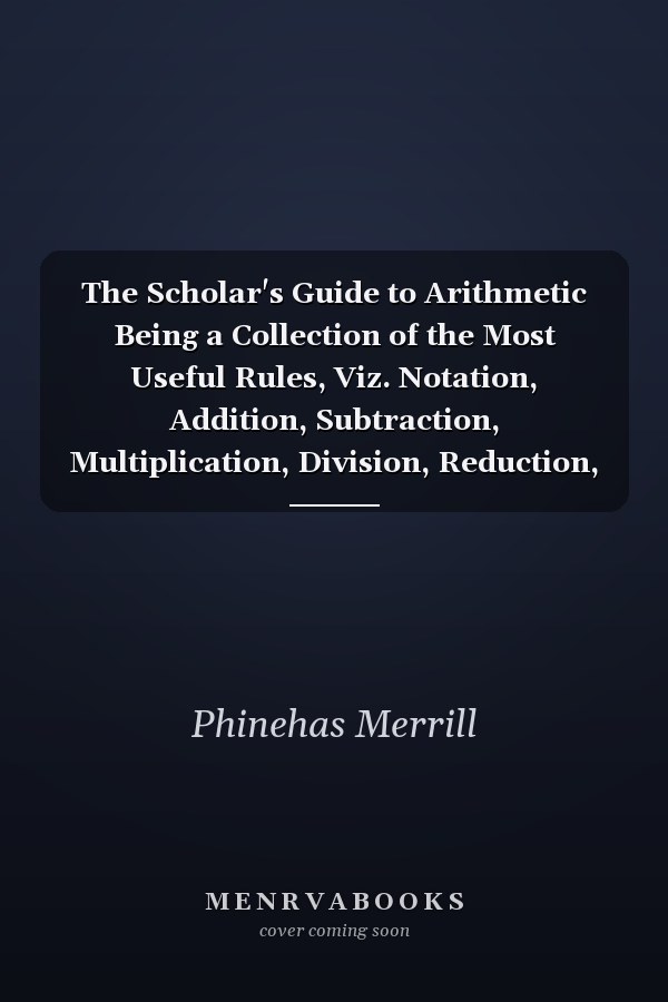 The Scholar's Guide to Arithmetic Being a Collection of the Most Useful Rules, Viz. Notation, Addition, Subtraction, Multiplication, Division, Reduction, Rule of Three, Practice, Interest, Barter, Loss and Gain, Tare and Trett, Fellowship, Alligation, Do