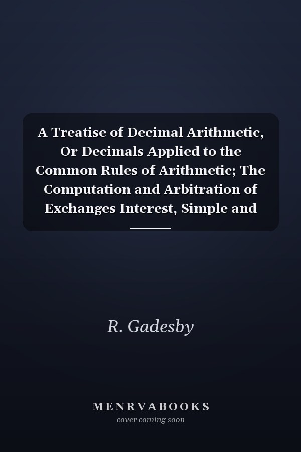 A Treatise of Decimal Arithmetic, Or Decimals Applied to the Common Rules of Arithmetic; The Computation and Arbitration of Exchanges Interest, Simple and Compound; Annuities for the Years Certain; Also on Lives; The Whole Interspersed with Several Short