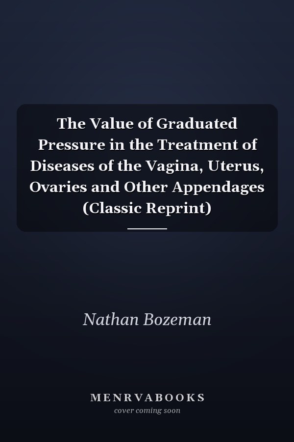 The Value of Graduated Pressure in the Treatment of Diseases of the Vagina, Uterus, Ovaries and Other Appendages (Classic Reprint)