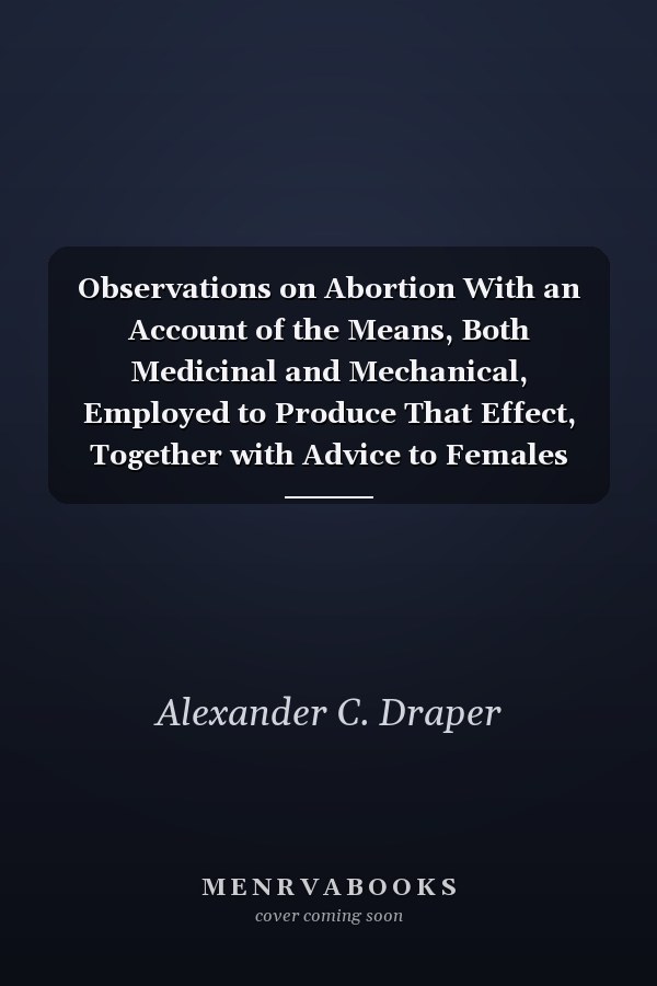 Observations on Abortion With an Account of the Means, Both Medicinal and Mechanical, Employed to Produce That Effect, Together with Advice to Females (Classic Reprint)