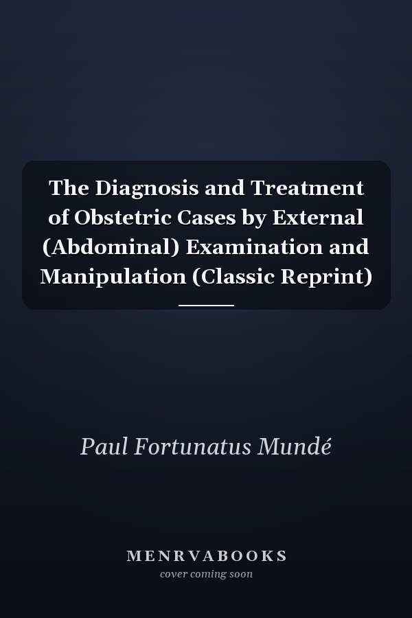 The Diagnosis and Treatment of Obstetric Cases by External (Abdominal) Examination and Manipulation (Classic Reprint)