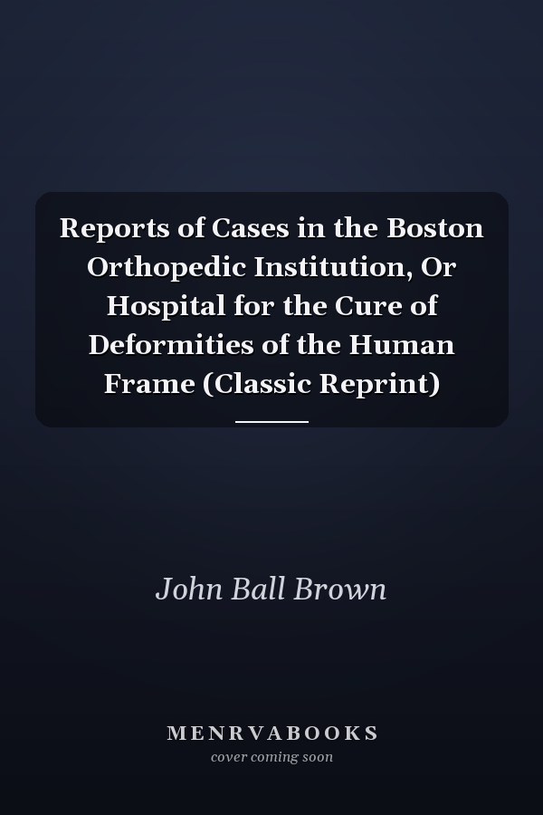 Reports of Cases in the Boston Orthopedic Institution, Or Hospital for the Cure of Deformities of the Human Frame (Classic Reprint)