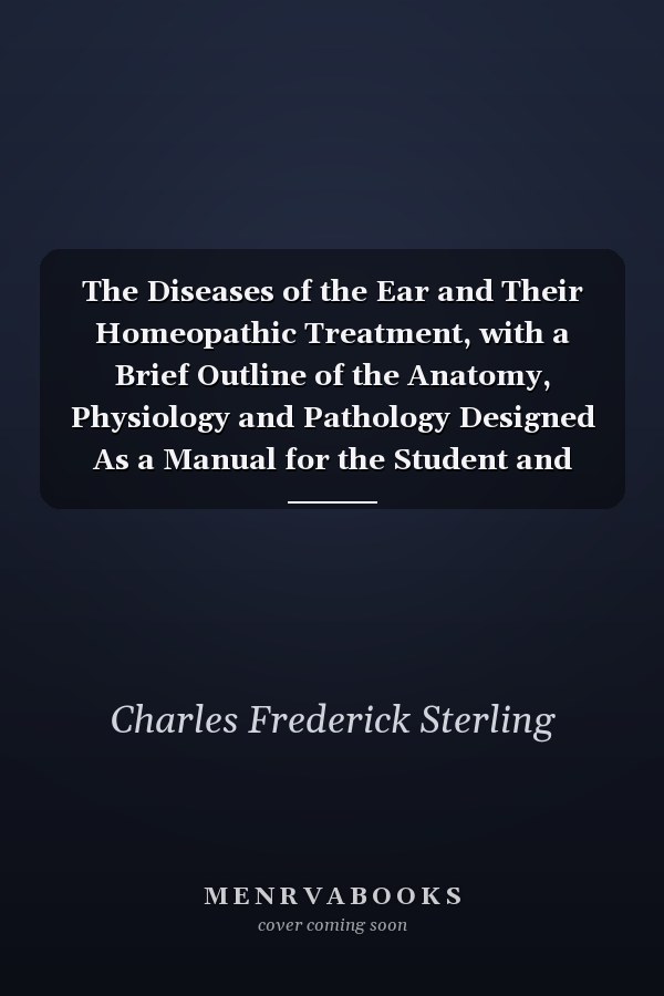 The Diseases of the Ear and Their Homeopathic Treatment, with a Brief Outline of the Anatomy, Physiology and Pathology Designed As a Manual for the Student and General Practitioner (Classic Reprint)