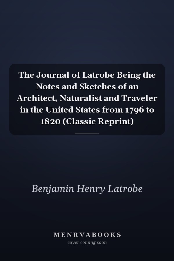 The Journal of Latrobe Being the Notes and Sketches of an Architect, Naturalist and Traveler in the United States from 1796 to 1820 (Classic Reprint)
