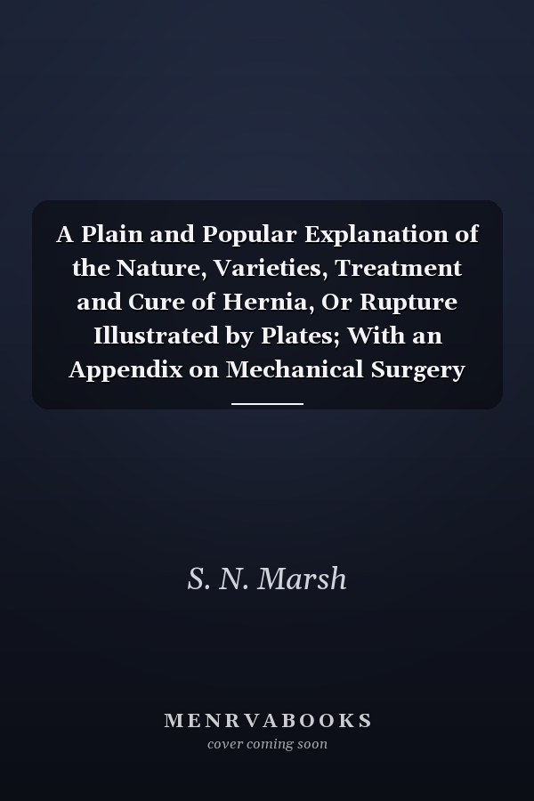 A Plain and Popular Explanation of the Nature, Varieties, Treatment and Cure of Hernia, Or Rupture Illustrated by Plates; With an Appendix on Mechanical Surgery (Classic Reprint)