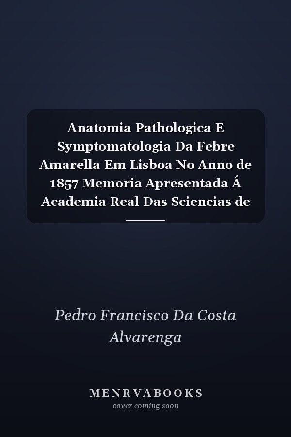 Anatomia Pathologica E Symptomatologia Da Febre Amarella Em Lisboa No Anno de 1857 Memoria Apresentada Á Academia Real Das Sciencias de Lisboa Em Julho de 1860 (Classic Reprint)