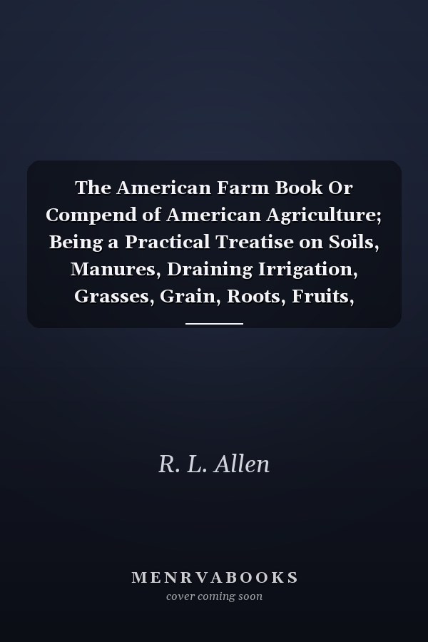 The American Farm Book Or Compend of American Agriculture; Being a Practical Treatise on Soils, Manures, Draining Irrigation, Grasses, Grain, Roots, Fruits, Cotton, Tobacco, Sugar Cane, Rice, and Every Staple Product of the United States