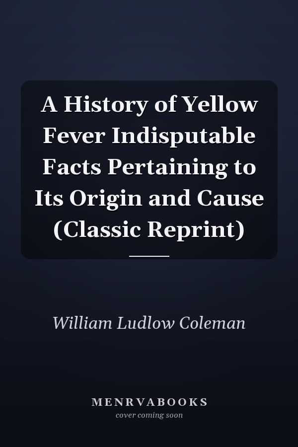A History of Yellow Fever Indisputable Facts Pertaining to Its Origin and Cause (Classic Reprint)