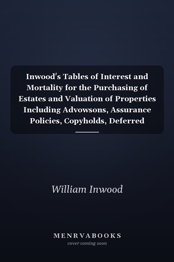 Inwood's Tables of Interest and Mortality for the Purchasing of Estates and Valuation of Properties Including Advowsons, Assurance Policies, Copyholds, Deferred Annuities, Freeholds, Ground Rents, Immediate Annuities, Leaseholds, Life Interests, Mortgage