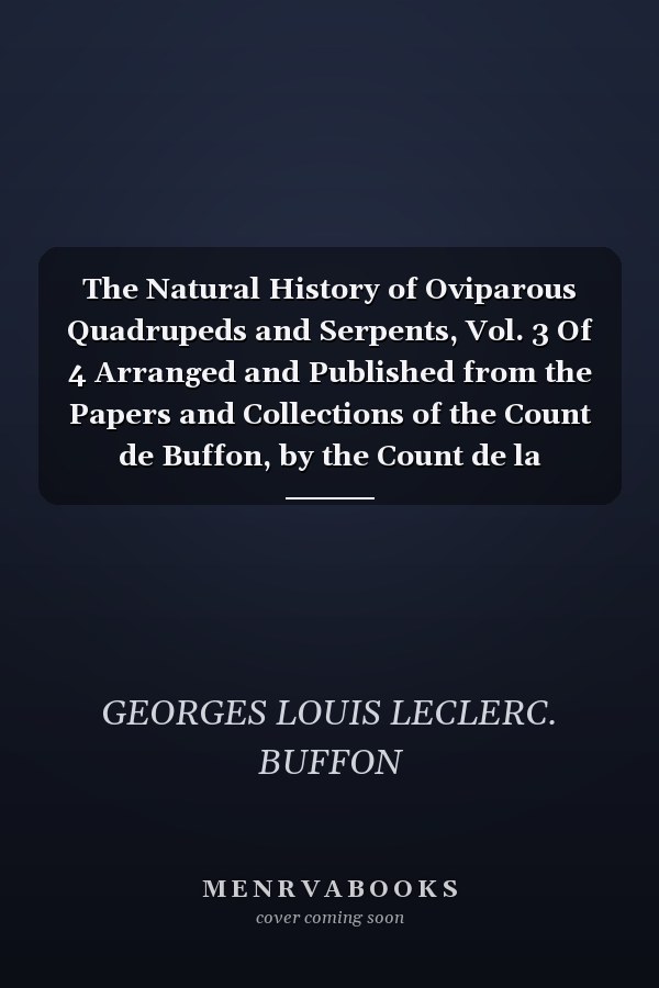The Natural History of Oviparous Quadrupeds and Serpents, Vol. 3 Of 4 Arranged and Published from the Papers and Collections of the Count de Buffon, by the Count de la Cepede, Keeper of the Royal Cabinet, and Member of the Academies and Societies of Dijo