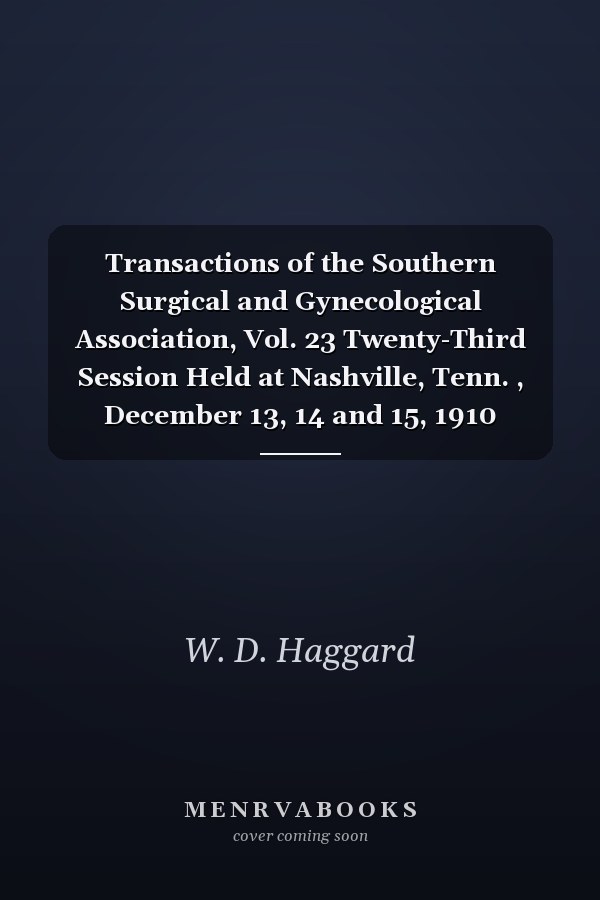 Transactions of the Southern Surgical and Gynecological Association, Vol. 23 Twenty-Third Session Held at Nashville, Tenn. , December 13, 14 and 15, 1910 (Classic Reprint)