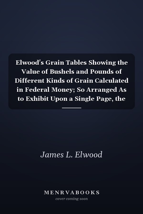 Elwood's Grain Tables Showing the Value of Bushels and Pounds of Different Kinds of Grain Calculated in Federal Money; So Arranged As to Exhibit Upon a Single Page, the Value at Given Price from Ten Cents to Two Dollars Per Bushel (Classic Reprint)