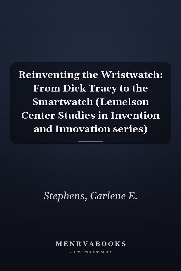 Reinventing the Wristwatch: From Dick Tracy to the Smartwatch (Lemelson Center Studies in Invention and Innovation series)