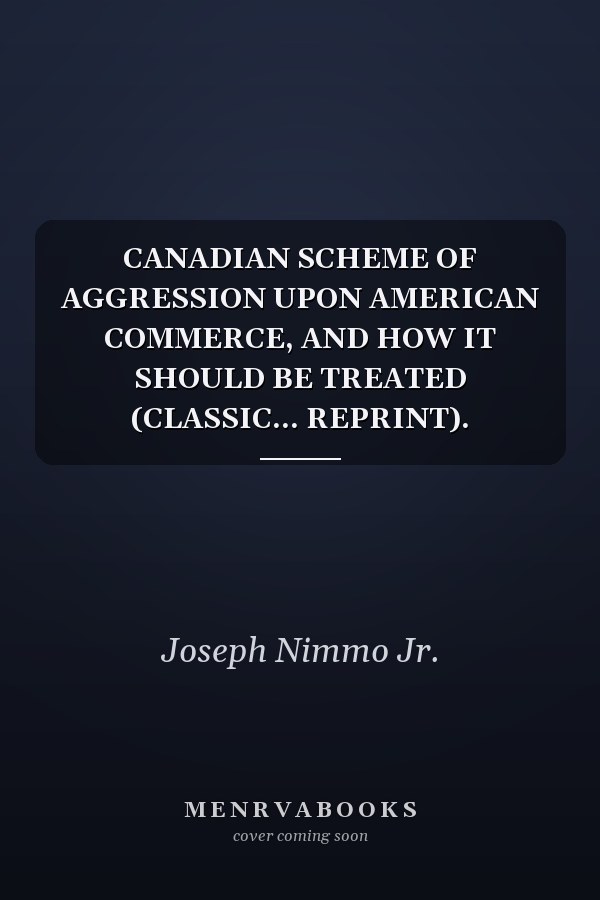 CANADIAN SCHEME OF AGGRESSION UPON AMERICAN COMMERCE, AND HOW IT SHOULD BE TREATED (CLASSIC... REPRINT).