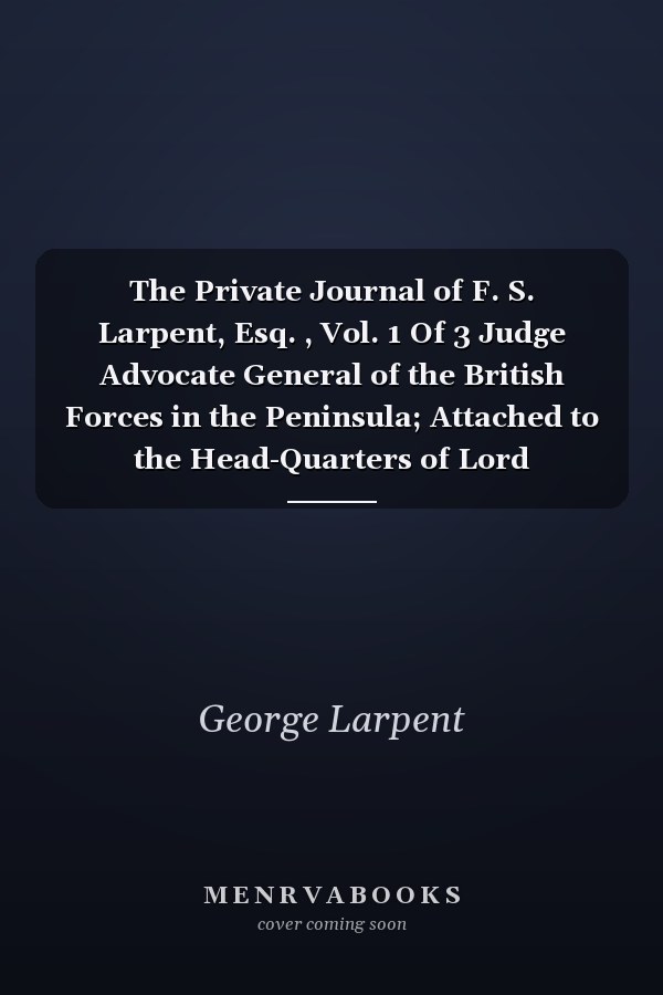 The Private Journal of F. S. Larpent, Esq. , Vol. 1 Of 3 Judge Advocate General of the British Forces in the Peninsula; Attached to the Head-Quarters of Lord Wellington During the Peninsular War, from 1812 to Its Close (Classic Reprint)