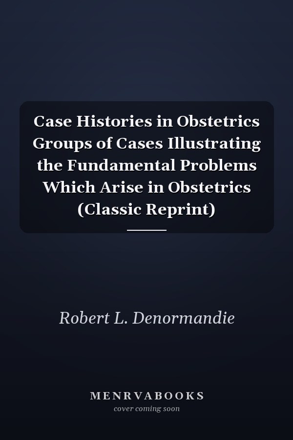 Case Histories in Obstetrics Groups of Cases Illustrating the Fundamental Problems Which Arise in Obstetrics (Classic Reprint)