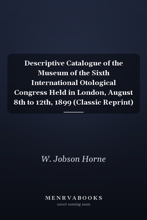 Descriptive Catalogue of the Museum of the Sixth International Otological Congress Held in London, August 8th to 12th, 1899 (Classic Reprint)