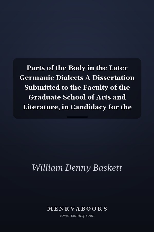 Parts of the Body in the Later Germanic Dialects A Dissertation Submitted to the Faculty of the Graduate School of Arts and Literature, in Candidacy for the Degree of Doctor of Philosophy (Classic Reprint)