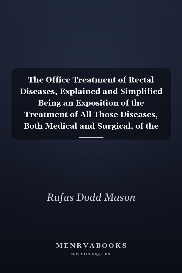 The Office Treatment of Rectal Diseases, Explained and Simplified Being an Exposition of the Treatment of All Those Diseases, Both Medical and Surgical, of the Rectum, Anus, and Sigmoid Flexure, the Cure of Which May Be Accomplished Without Surgical Anae