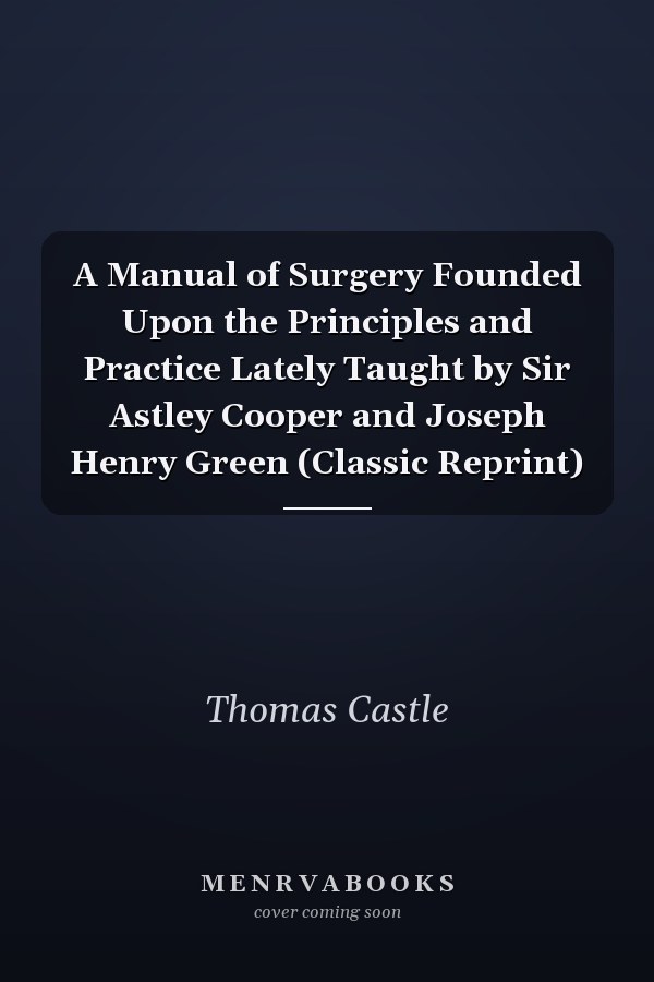 A Manual of Surgery Founded Upon the Principles and Practice Lately Taught by Sir Astley Cooper and Joseph Henry Green (Classic Reprint)