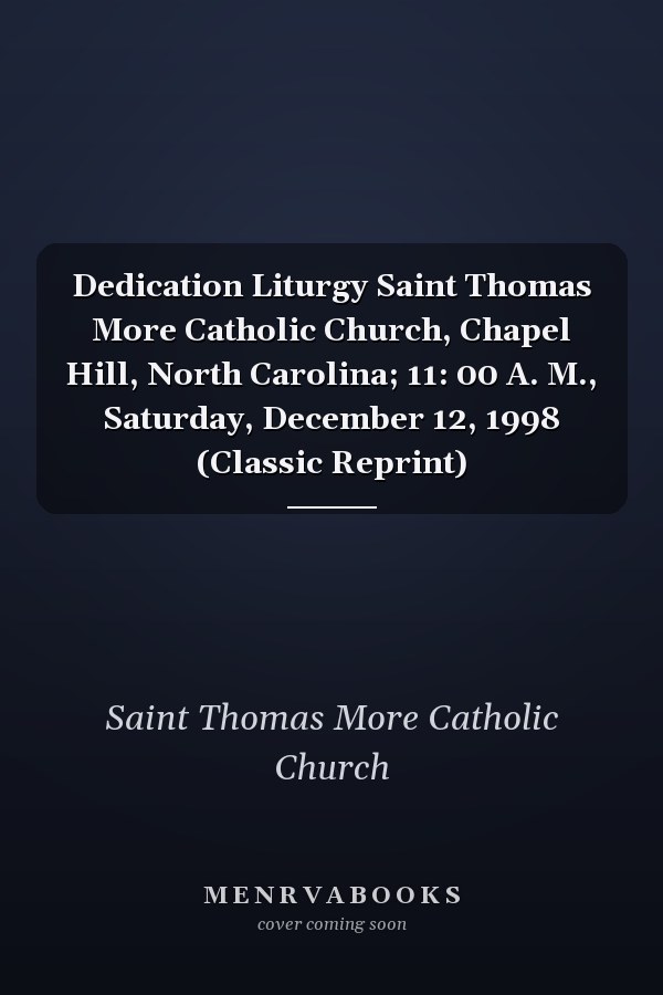 Dedication Liturgy Saint Thomas More Catholic Church, Chapel Hill, North Carolina; 11: 00 A. M., Saturday, December 12, 1998 (Classic Reprint)